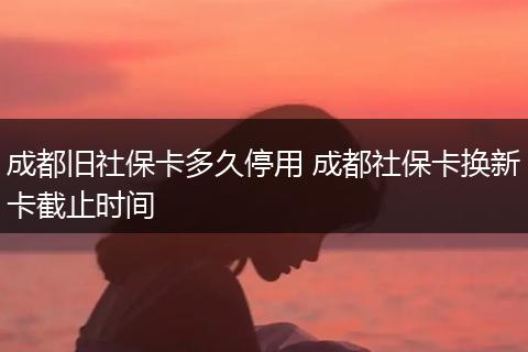 成都旧社保卡多久停用 成都社保卡换新卡截止时间