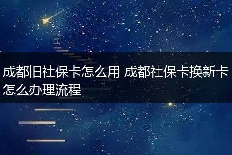 成都旧社保卡怎么用 成都社保卡换新卡怎么办理流程