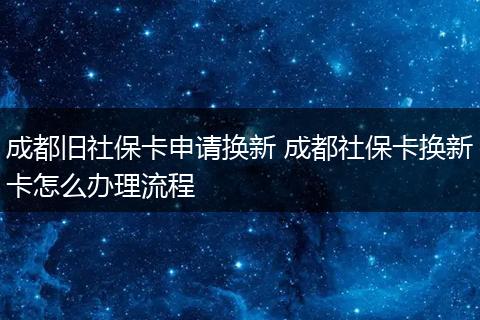 成都旧社保卡申请换新 成都社保卡换新卡怎么办理流程