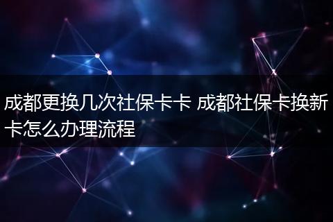 成都更换几次社保卡卡 成都社保卡换新卡怎么办理流程