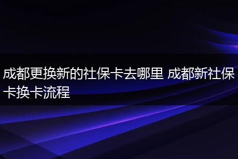 成都更换新的社保卡去哪里 成都新社保卡换卡流程