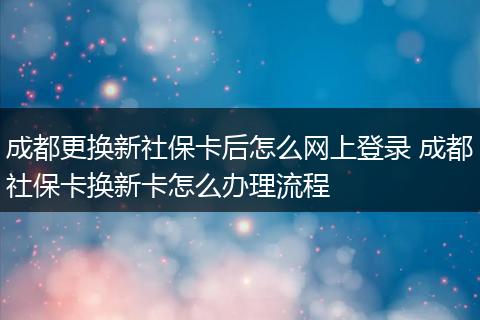成都更换新社保卡后怎么网上登录 成都社保卡换新卡怎么办理流程