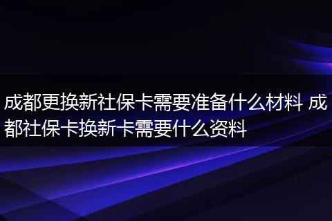 成都更换新社保卡需要准备什么材料 成都社保卡换新卡需要什么资料