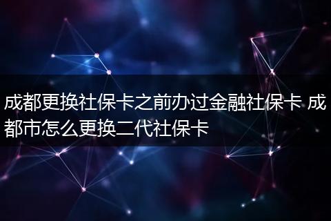 成都更换社保卡之前办过金融社保卡 成都市怎么更换二代社保卡