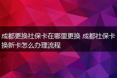 成都更换社保卡在哪里更换 成都社保卡换新卡怎么办理流程
