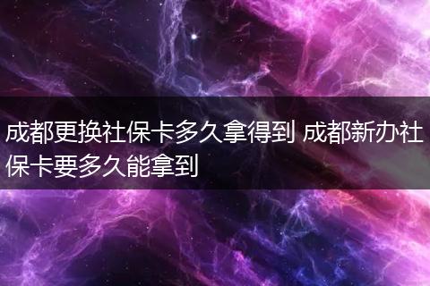 成都更换社保卡多久拿得到 成都新办社保卡要多久能拿到
