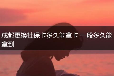 成都更换社保卡多久能拿卡 一般多久能拿到