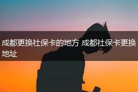 成都更换社保卡的地方 成都社保卡更换地址