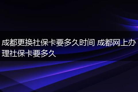 成都更换社保卡要多久时间 成都网上办理社保卡要多久