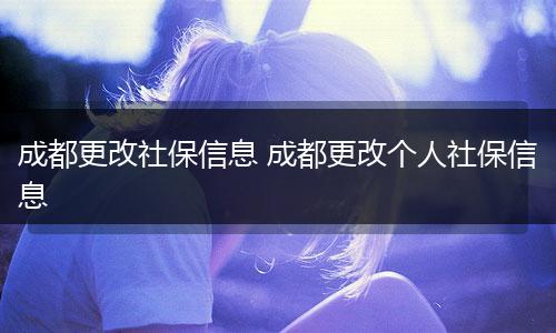 成都更改社保信息 成都更改个人社保信息