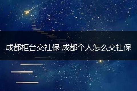 成都柜台交社保 成都个人怎么交社保