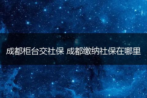 成都柜台交社保 成都缴纳社保在哪里