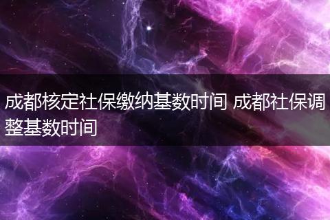成都核定社保缴纳基数时间 成都社保调整基数时间