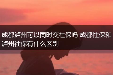 成都泸州可以同时交社保吗 成都社保和泸州社保有什么区别