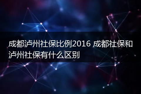 成都泸州社保比例2016 成都社保和泸州社保有什么区别