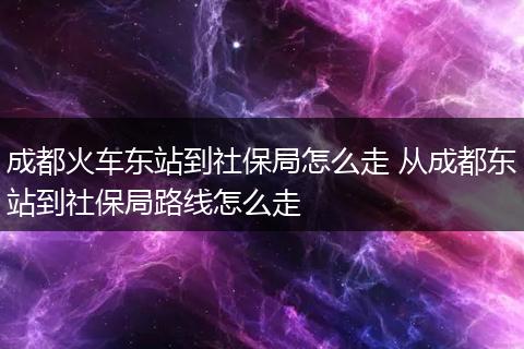 成都火车东站到社保局怎么走 从成都东站到社保局路线怎么走