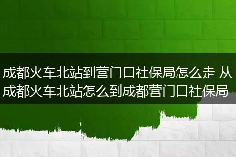 成都火车北站到营门口社保局怎么走 从成都火车北站怎么到成都营门口社保局