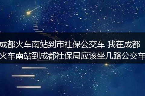 成都火车南站到市社保公交车 我在成都火车南站到成都社保局应该坐几路公交车