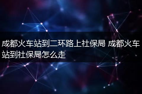 成都火车站到二环路上社保局 成都火车站到社保局怎么走