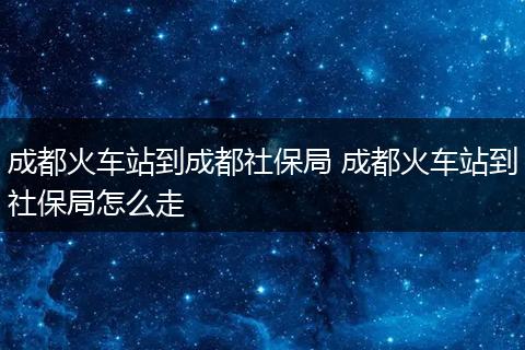 成都火车站到成都社保局 成都火车站到社保局怎么走