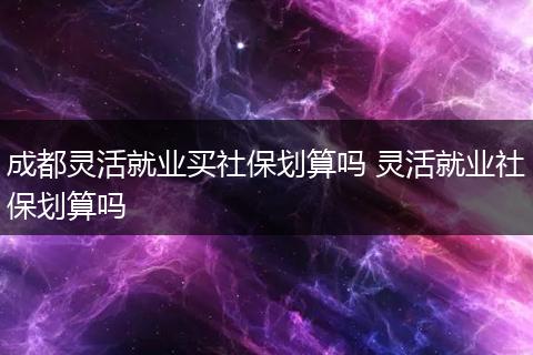 成都灵活就业买社保划算吗 灵活就业社保划算吗