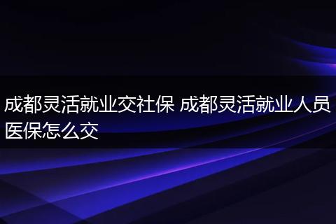 成都灵活就业交社保 成都灵活就业人员医保怎么交