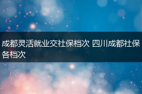 成都灵活就业交社保档次 四川成都社保各档次
