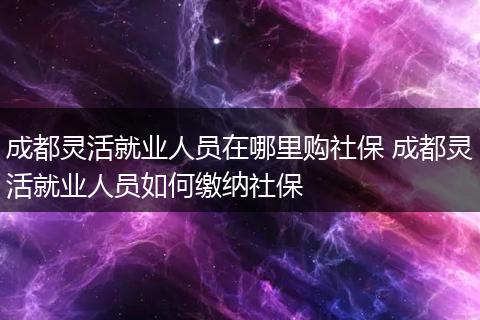 成都灵活就业人员在哪里购社保 成都灵活就业人员如何缴纳社保