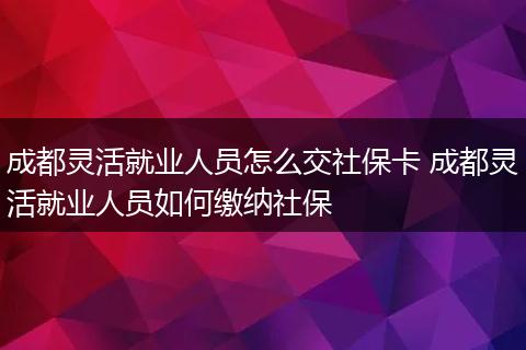 成都灵活就业人员怎么交社保卡 成都灵活就业人员如何缴纳社保