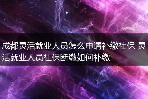 成都灵活就业人员怎么申请补缴社保 灵活就业人员社保断缴如何补缴