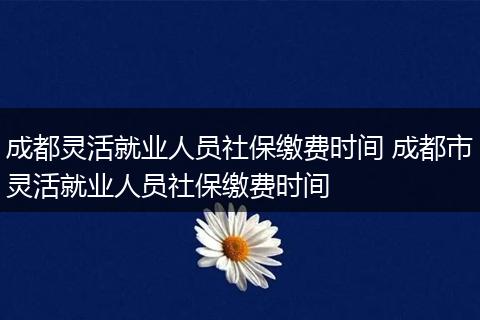 成都灵活就业人员社保缴费时间 成都市灵活就业人员社保缴费时间
