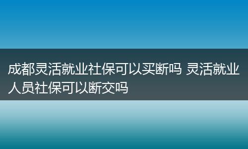 成都灵活就业社保可以买断吗 灵活就业人员社保可以断交吗
