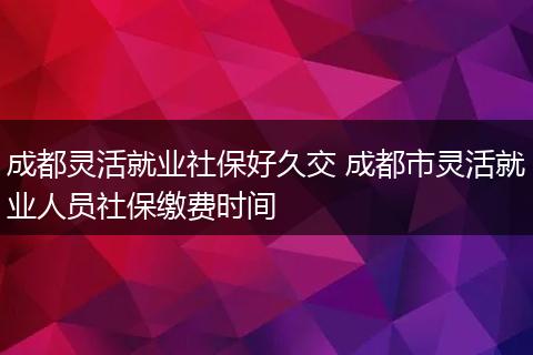 成都灵活就业社保好久交 成都市灵活就业人员社保缴费时间