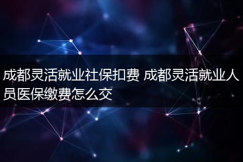 成都灵活就业社保扣费 成都灵活就业人员医保缴费怎么交