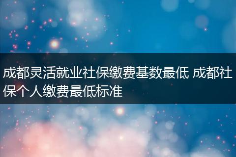 成都灵活就业社保缴费基数最低 成都社保个人缴费最低标准