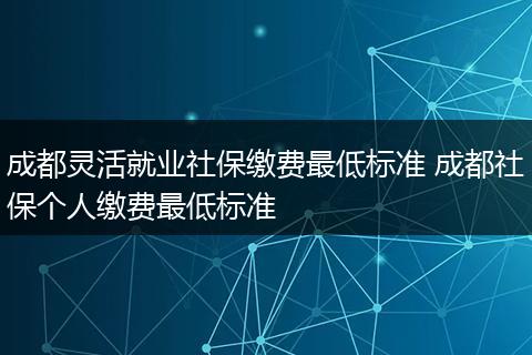 成都灵活就业社保缴费最低标准 成都社保个人缴费最低标准