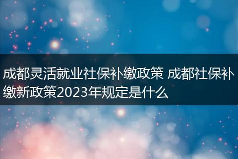 成都灵活就业社保补缴政策 成都社保补缴新政策2023年规定是什么