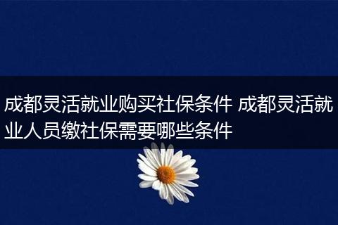 成都灵活就业购买社保条件 成都灵活就业人员缴社保需要哪些条件