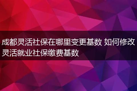成都灵活社保在哪里变更基数 如何修改灵活就业社保缴费基数