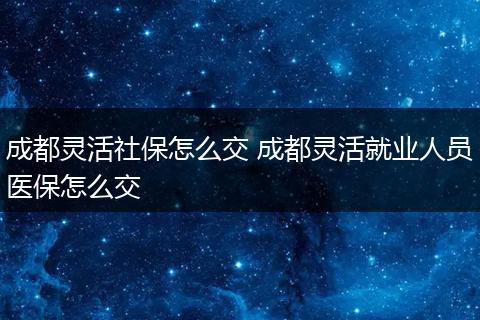 成都灵活社保怎么交 成都灵活就业人员医保怎么交