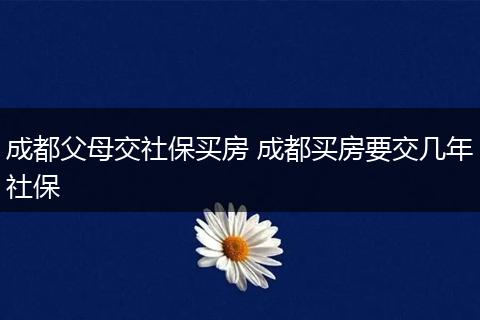 成都父母交社保买房 成都买房要交几年社保