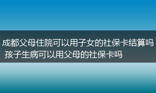 成都父母住院可以用子女的社保卡结算吗 孩子生病可以用父母的社保卡吗