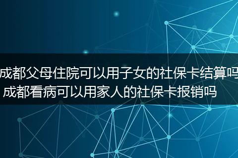 成都父母住院可以用子女的社保卡结算吗 成都看病可以用家人的社保卡报销吗
