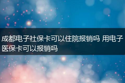 成都电子社保卡可以住院报销吗 用电子医保卡可以报销吗