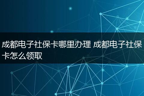 成都电子社保卡哪里办理 成都电子社保卡怎么领取