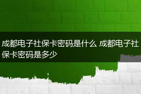 成都电子社保卡密码是什么 成都电子社保卡密码是多少