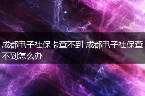 成都电子社保卡查不到 成都电子社保查不到怎么办