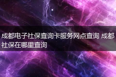 成都电子社保查询卡服务网点查询 成都社保在哪里查询