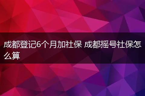 成都登记6个月加社保 成都摇号社保怎么算