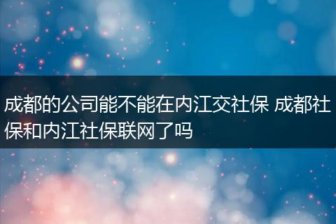 成都的公司能不能在内江交社保 成都社保和内江社保联网了吗